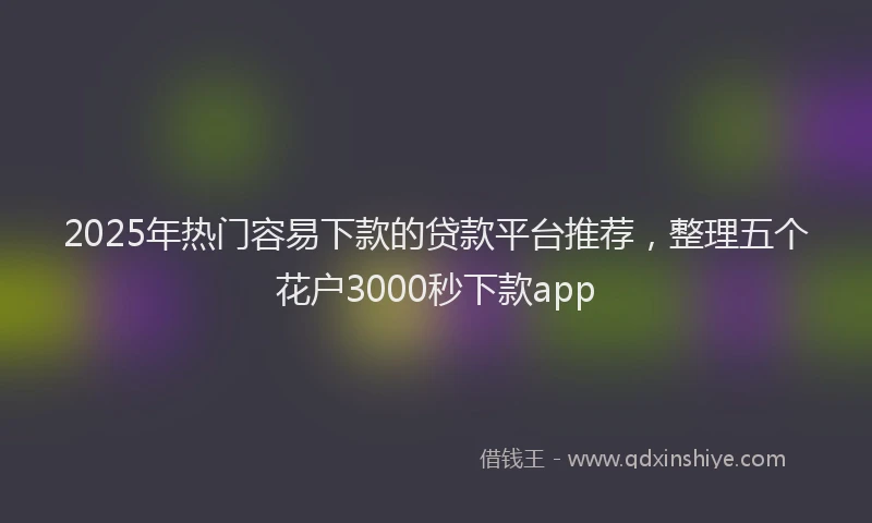 2025年热门容易下款的贷款平台推荐，整理五个花户3000秒下款app