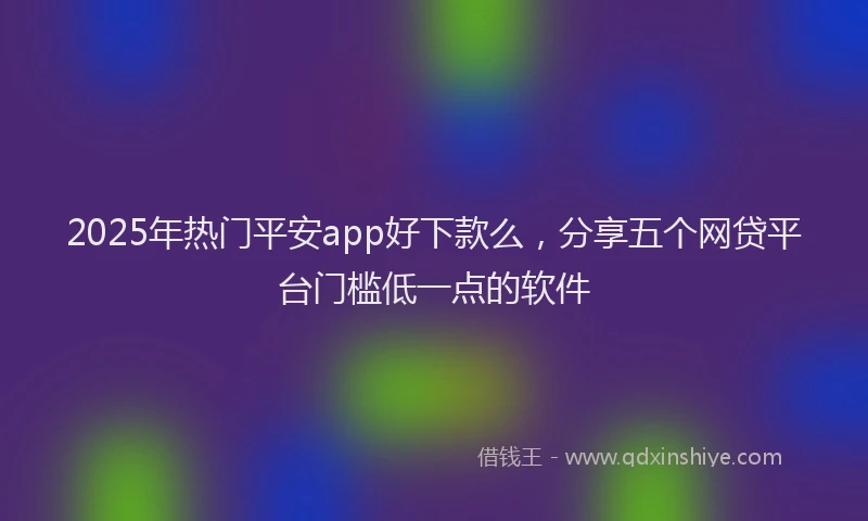 2025年热门平安app好下款么，分享五个网贷平台门槛低一点的软件