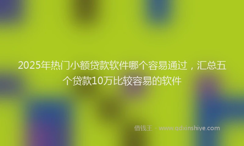 2025年热门小额贷款软件哪个容易通过，汇总五个贷款10万比较容易的软件