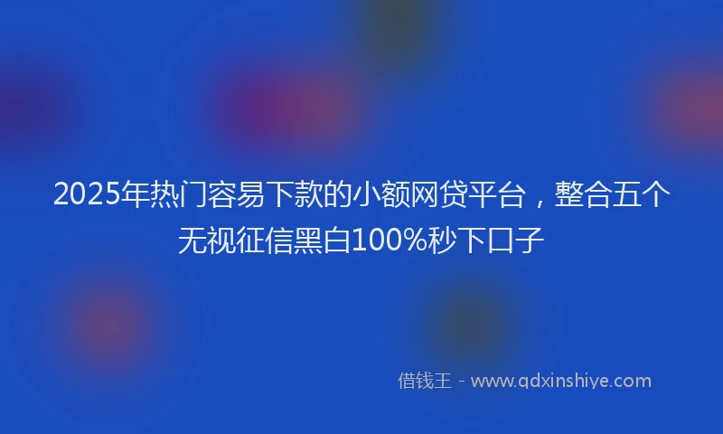 2025年热门容易下款的小额网贷平台，整合五个无视征信黑白100%秒下口子