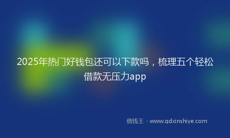 2025年热门好钱包还可以下款吗，梳理五个轻松借款无压力app