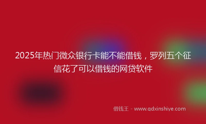 2025年热门微众银行卡能不能借钱，罗列五个征信花了可以借钱的网贷软件