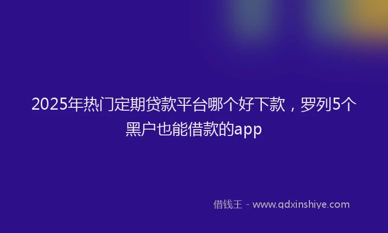 2025年热门定期贷款平台哪个好下款，罗列5个黑户也能借款的app