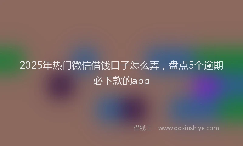 2025年热门微信借钱口子怎么弄，盘点5个逾期必下款的app