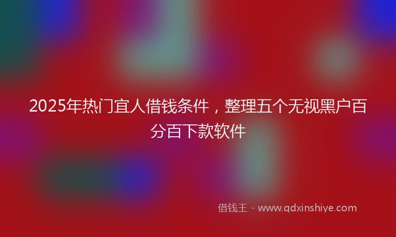 2025年热门宜人借钱条件，整理五个无视黑户百分百下款软件