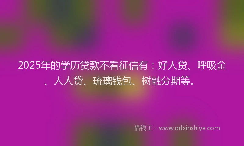 2025年的学历贷款不看征信有：好人贷、呼吸金、人人贷、琉璃钱包、树融分期等。