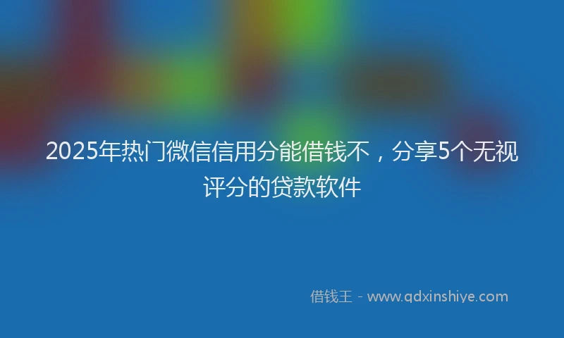 2025年热门微信信用分能借钱不，分享5个无视评分的贷款软件