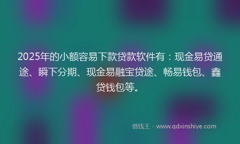 2025年的小额容易下款贷款软件有：现金易贷通途、瞬下分期、现金易融宝贷途、畅易钱包、鑫贷钱包等。