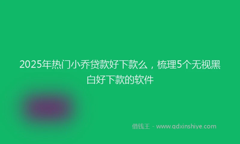 2025年热门小乔贷款好下款么，梳理5个无视黑白好下款的软件