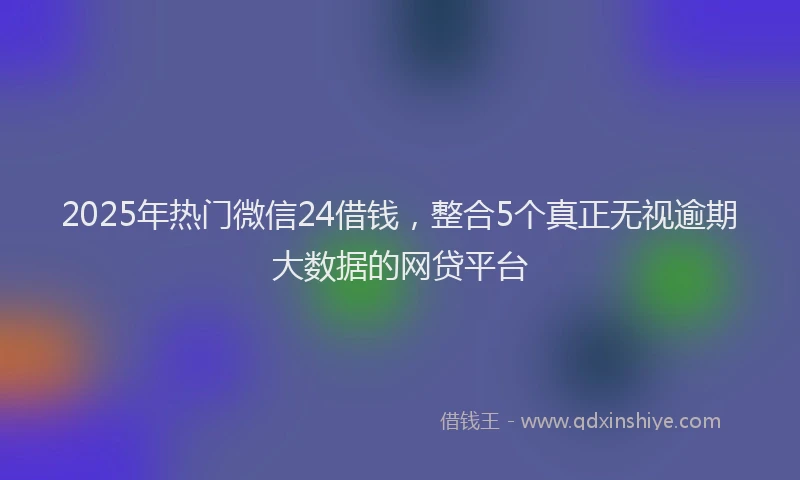 2025年热门微信24借钱，整合5个真正无视逾期大数据的网贷平台