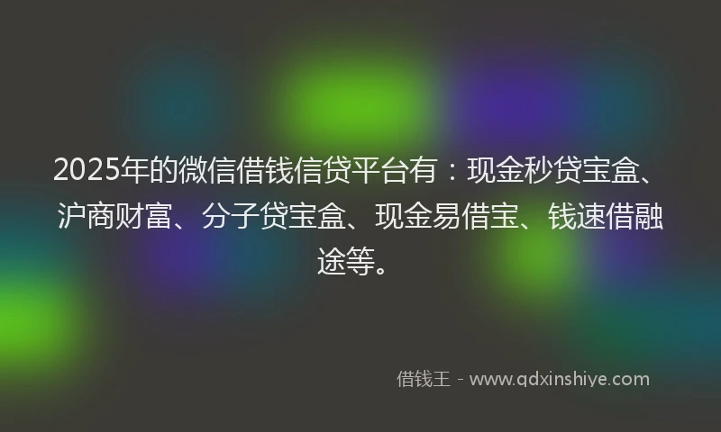 2025年的微信借钱信贷平台有：现金秒贷宝盒、沪商财富、分子贷宝盒、现金易借宝、钱速借融途等。