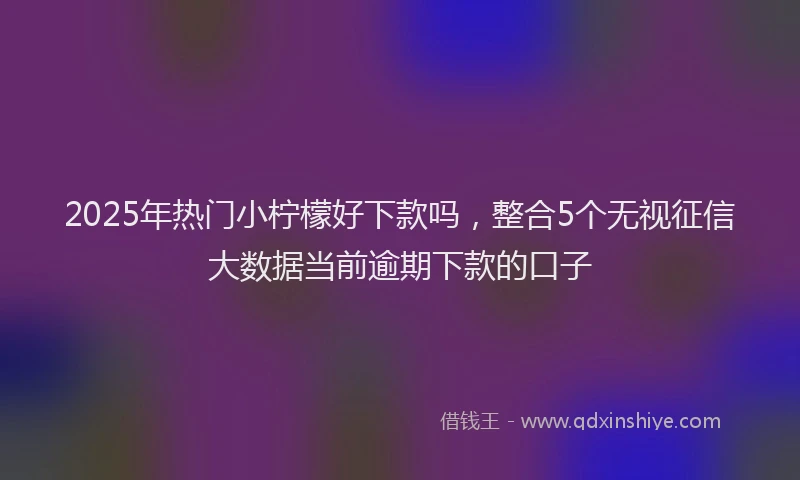 2025年热门小柠檬好下款吗，整合5个无视征信大数据当前逾期下款的口子