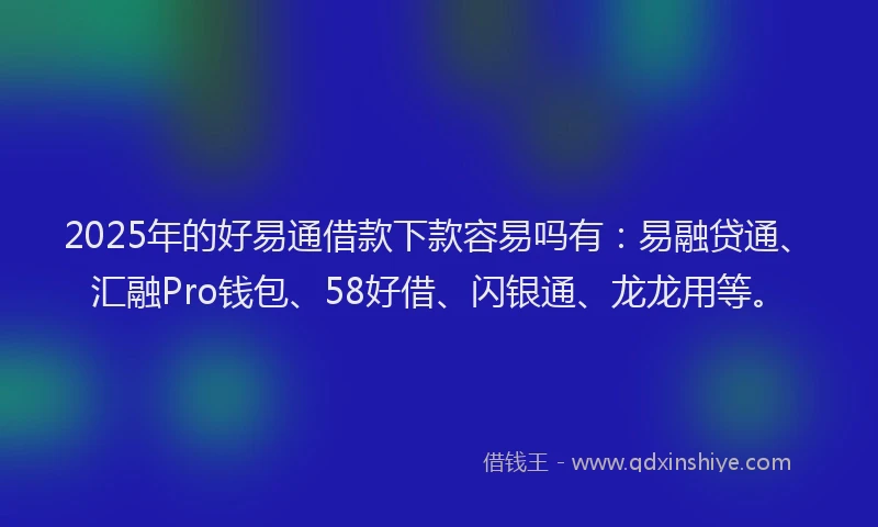 2025年的好易通借款下款容易吗有：易融贷通、汇融Pro钱包、58好借、闪银通、龙龙用等。