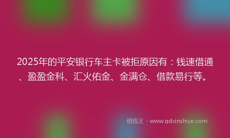 2025年的平安银行车主卡被拒原因有：钱速借通、盈盈金科、汇火佑金、金满仓、借款易行等。