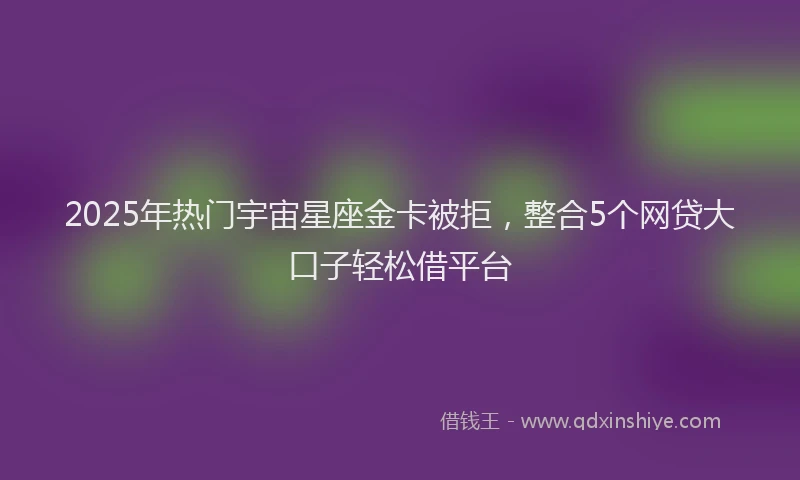 2025年热门宇宙星座金卡被拒，整合5个网贷大口子轻松借平台