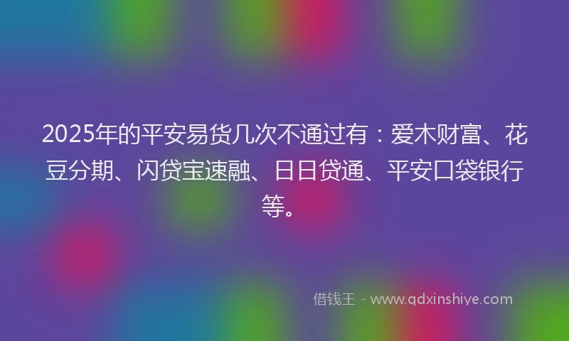 2025年的平安易货几次不通过有：爱木财富、花豆分期、闪贷宝速融、日日贷通、平安口袋银行等。