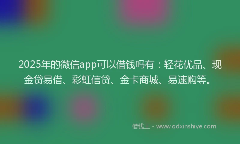 2025年的微信app可以借钱吗有：轻花优品、现金贷易借、彩虹信贷、金卡商城、易速购等。
