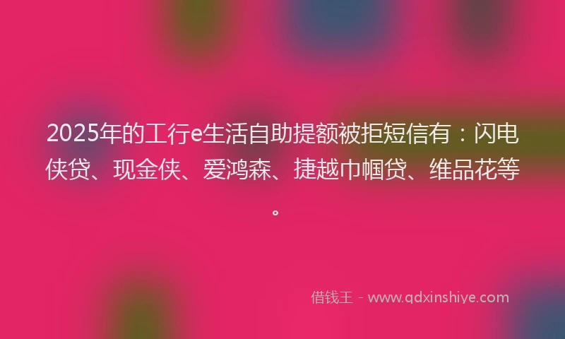 2025年的工行e生活自助提额被拒短信有：闪电侠贷、现金侠、爱鸿森、捷越巾帼贷、维品花等。