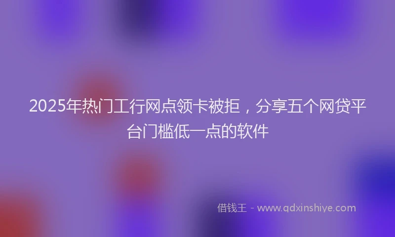 2025年热门工行网点领卡被拒，分享五个网贷平台门槛低一点的软件