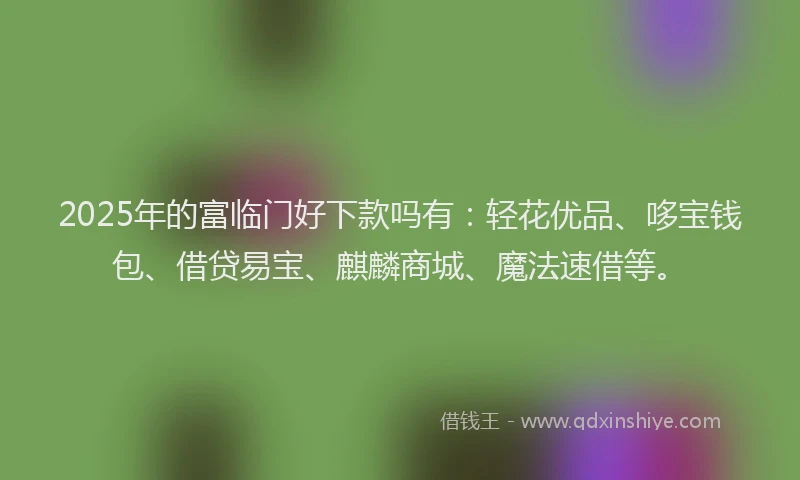 2025年的富临门好下款吗有：轻花优品、哆宝钱包、借贷易宝、麒麟商城、魔法速借等。