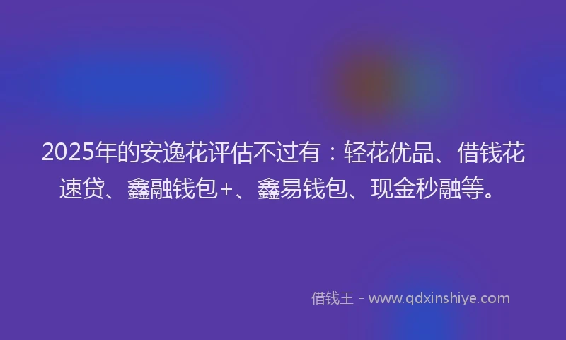 2025年的安逸花评估不过有：轻花优品、借钱花速贷、鑫融钱包+、鑫易钱包、现金秒融等。