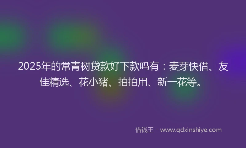 2025年的常青树贷款好下款吗有：麦芽快借、友佳精选、花小猪、拍拍用、新一花等。