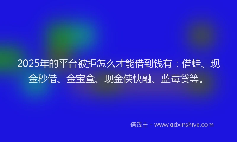 2025年的平台被拒怎么才能借到钱有：借蛙、现金秒借、金宝盒、现金侠快融、蓝莓贷等。