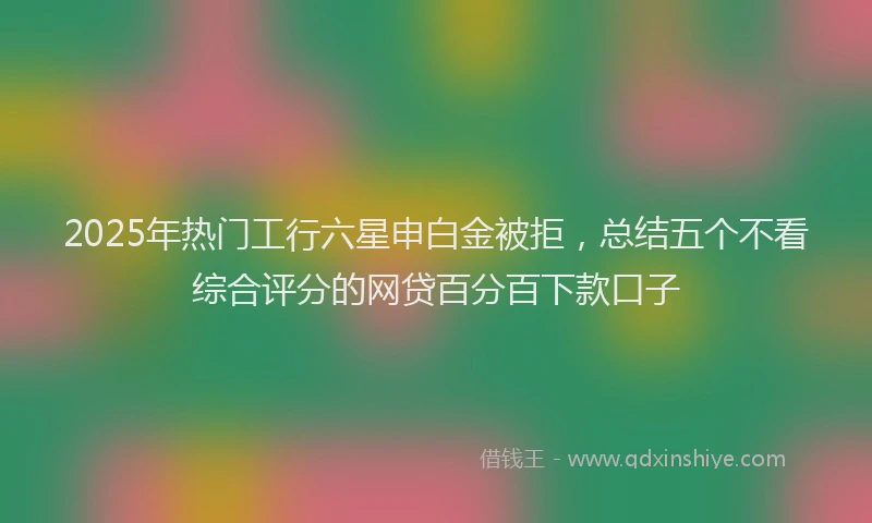 2025年热门工行六星申白金被拒，总结五个不看综合评分的网贷百分百下款口子