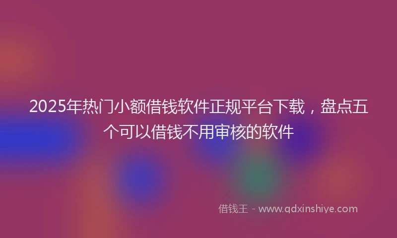 2025年热门小额借钱软件正规平台下载，盘点五个可以借钱不用审核的软件