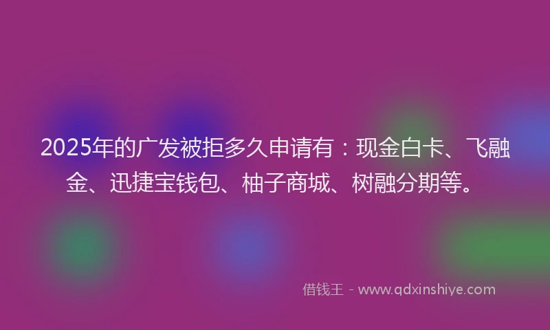 2025年的广发被拒多久申请有：现金白卡、飞融金、迅捷宝钱包、柚子商城、树融分期等。