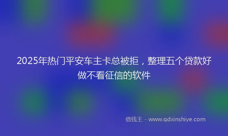 2025年热门平安车主卡总被拒，整理五个贷款好做不看征信的软件