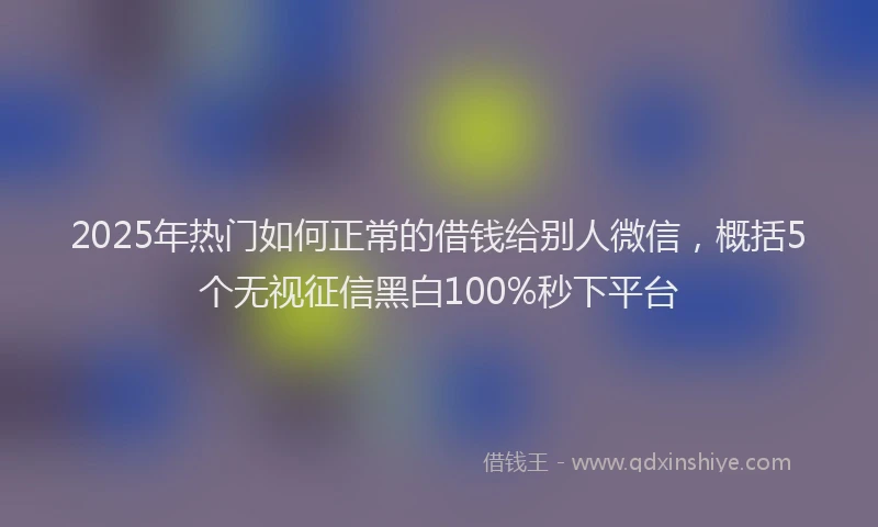 2025年热门如何正常的借钱给别人微信，概括5个无视征信黑白100%秒下平台