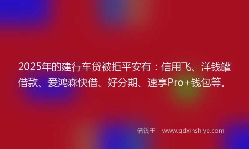 2025年的建行车贷被拒平安有：信用飞、洋钱罐借款、爱鸿森快借、好分期、速享Pro+钱包等。
