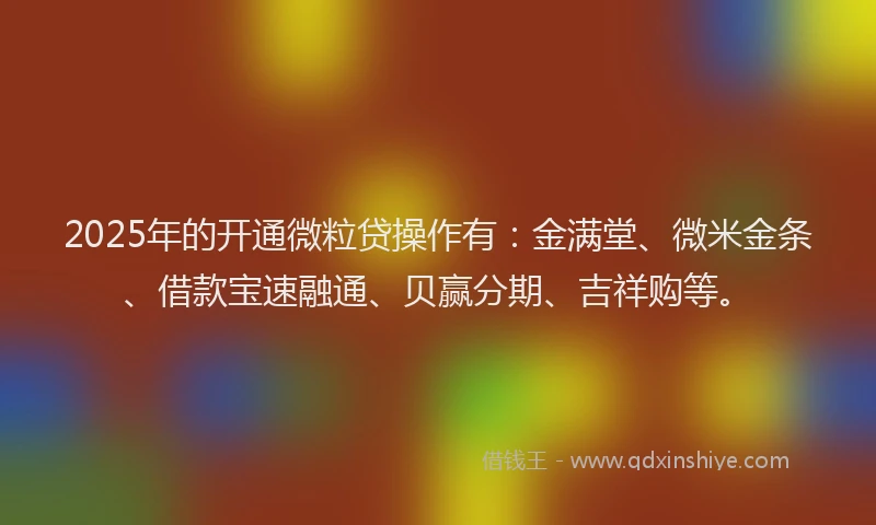 2025年的开通微粒贷操作有：金满堂、微米金条、借款宝速融通、贝赢分期、吉祥购等。
