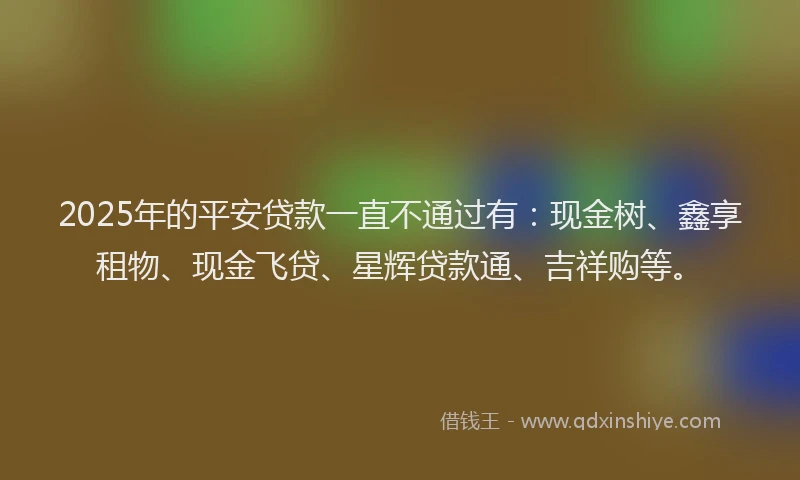 2025年的平安贷款一直不通过有：现金树、鑫享租物、现金飞贷、星辉贷款通、吉祥购等。