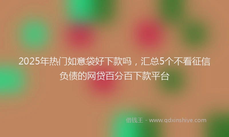 2025年热门如意袋好下款吗，汇总5个不看征信负债的网贷百分百下款平台
