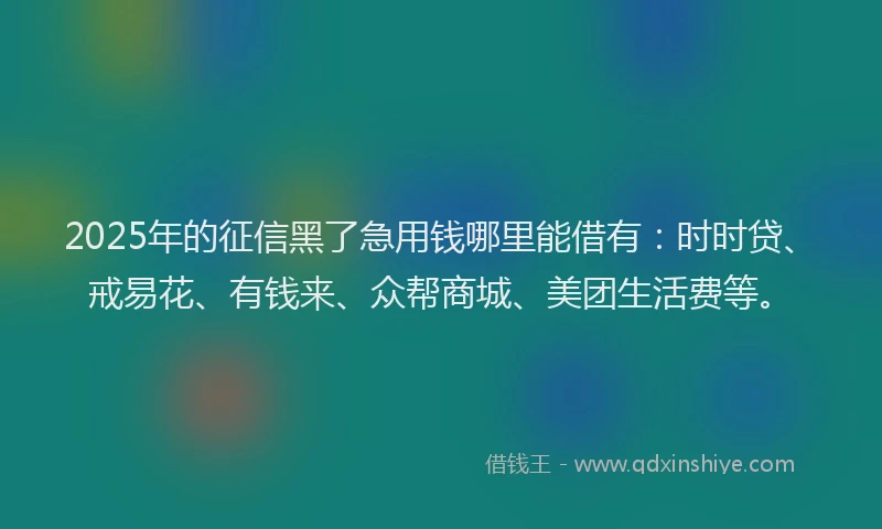 2025年的征信黑了急用钱哪里能借有：时时贷、戒易花、有钱来、众帮商城、美团生活费等。