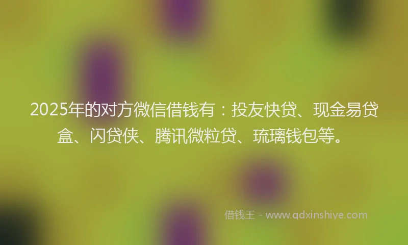 2025年的对方微信借钱有：投友快贷、现金易贷盒、闪贷侠、腾讯微粒贷、琉璃钱包等。