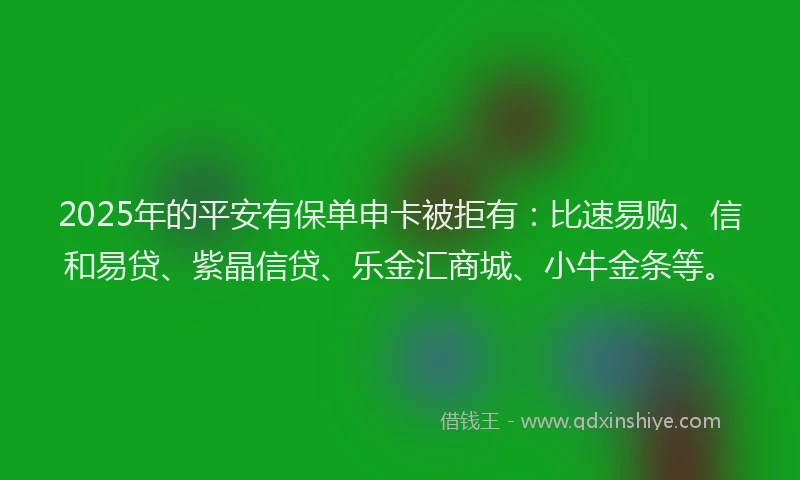 2025年的平安有保单申卡被拒有：比速易购、信和易贷、紫晶信贷、乐金汇商城、小牛金条等。