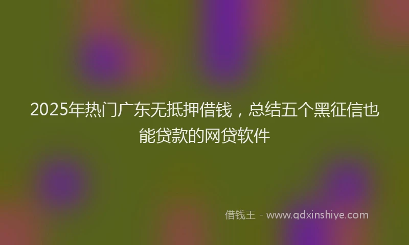 2025年热门广东无抵押借钱，总结五个黑征信也能贷款的网贷软件