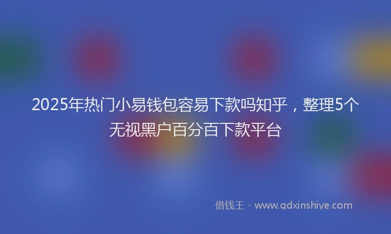 2025年热门小易钱包容易下款吗知乎，整理5个无视黑户百分百下款平台