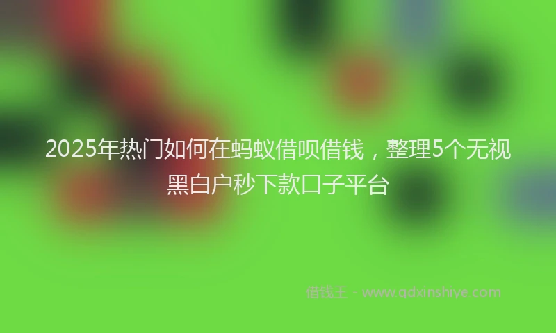 2025年热门如何在蚂蚁借呗借钱，整理5个无视黑白户秒下款口子平台