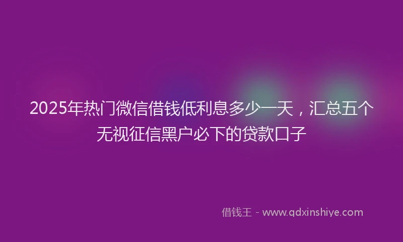 2025年热门微信借钱低利息多少一天，汇总五个无视征信黑户必下的贷款口子