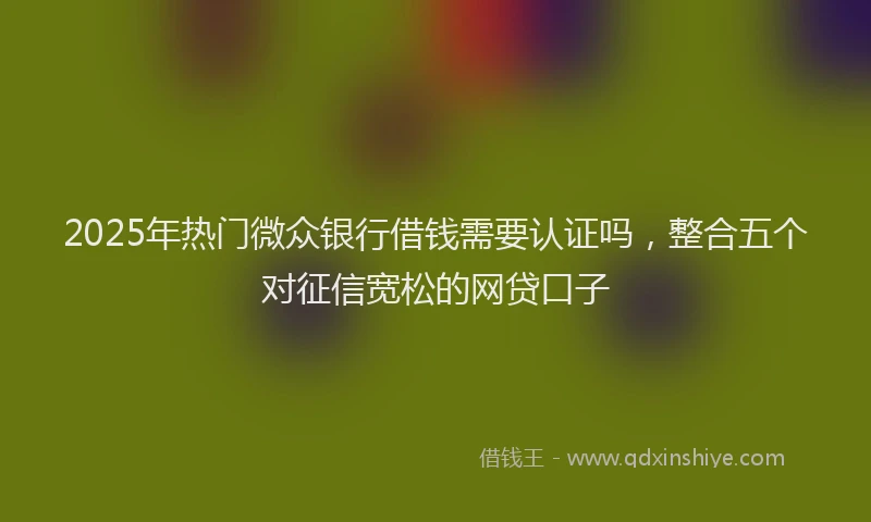 2025年热门微众银行借钱需要认证吗，整合五个对征信宽松的网贷口子