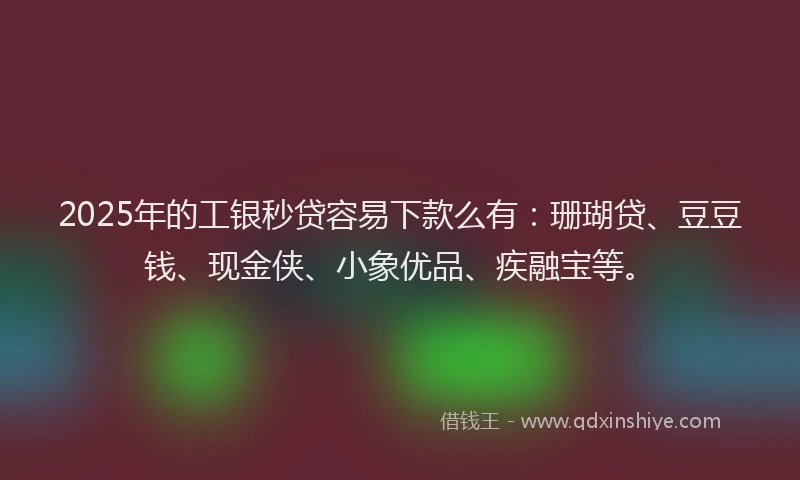 2025年的工银秒贷容易下款么有：珊瑚贷、豆豆钱、现金侠、小象优品、疾融宝等。