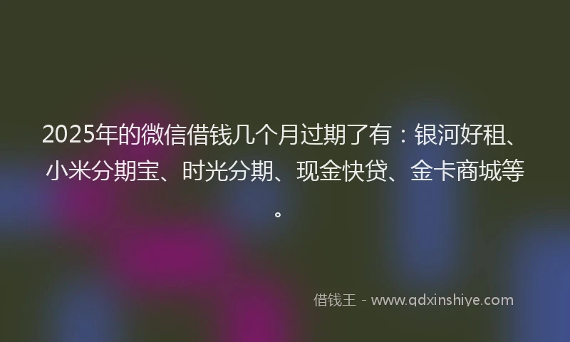 2025年的微信借钱几个月过期了有：银河好租、小米分期宝、时光分期、现金快贷、金卡商城等。