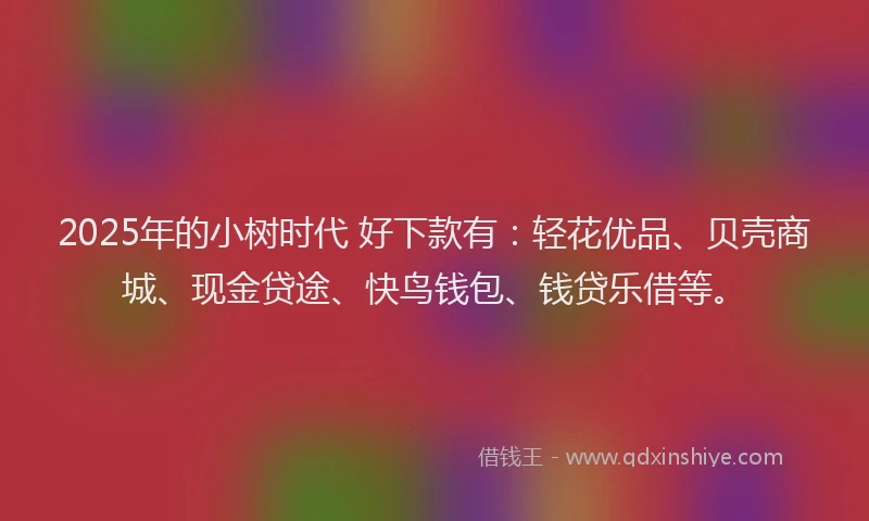 2025年的小树时代 好下款有：轻花优品、贝壳商城、现金贷途、快鸟钱包、钱贷乐借等。