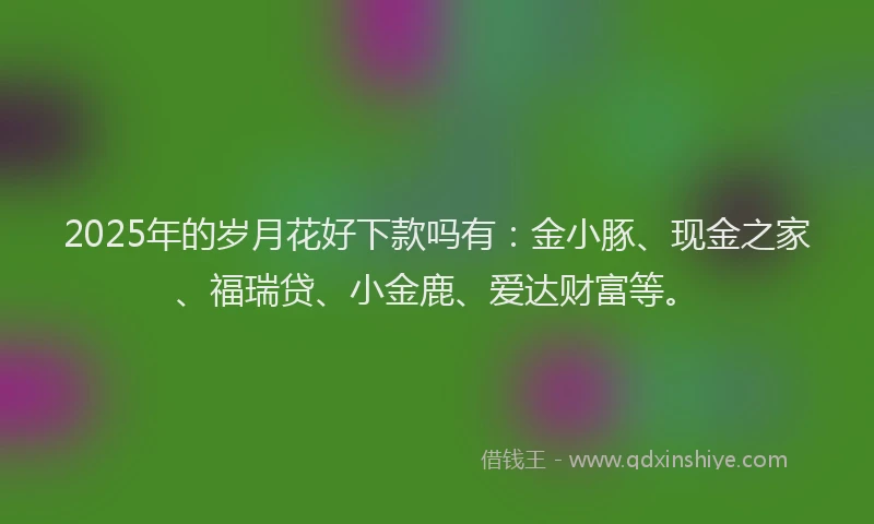 2025年的岁月花好下款吗有：金小豚、现金之家、福瑞贷、小金鹿、爱达财富等。