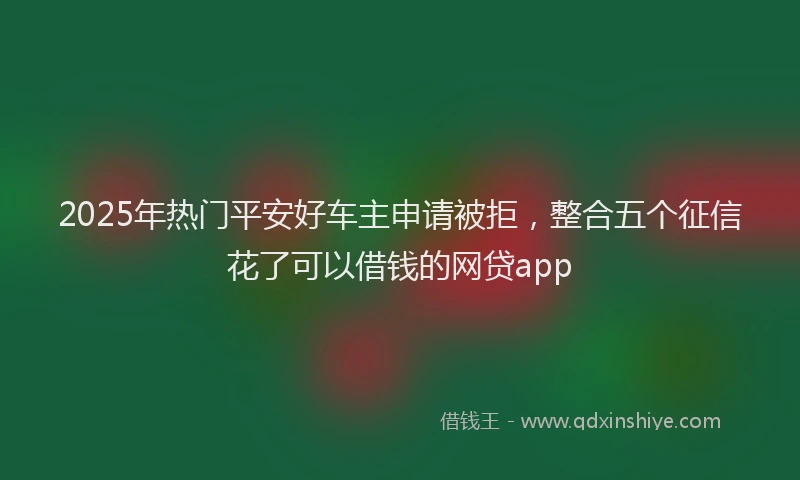 2025年热门平安好车主申请被拒，整合五个征信花了可以借钱的网贷app