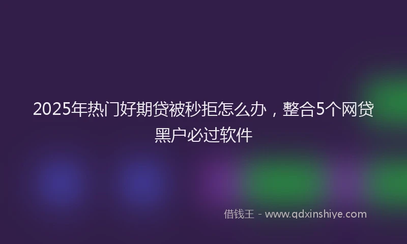 2025年热门好期贷被秒拒怎么办，整合5个网贷黑户必过软件